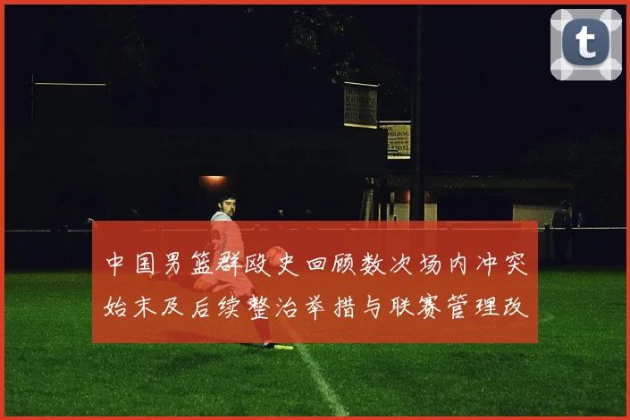 中国男篮群殴史回顾数次场内冲突始末及后续整治举措与联赛管理改进建议