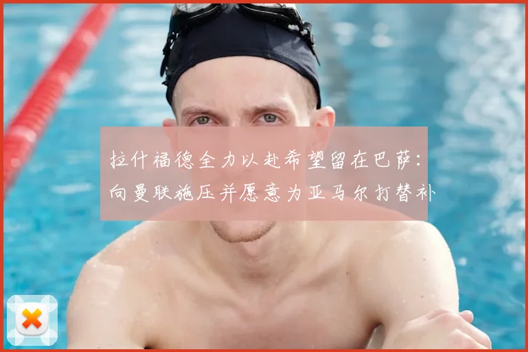 拉什福德全力以赴希望留在巴萨：向曼联施压并愿意为亚马尔打替补_前锋_欧元_降薪