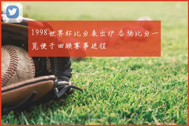1998世界杯比分表出炉 各场比分一览便于回顾赛事进程