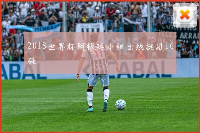2018世界杯阿根廷小组出线挺进16强