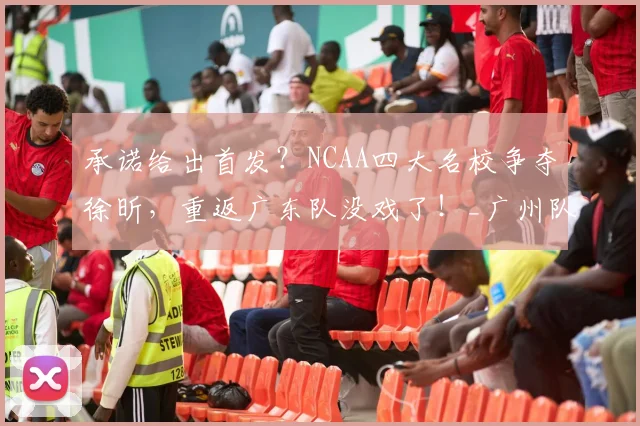承诺给出首发？NCAA四大名校争夺徐昕，重返广东队没戏了！_广州队_广州_1