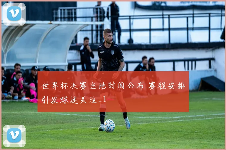 世界杯决赛当地时间公布 赛程安排引发球迷关注_1