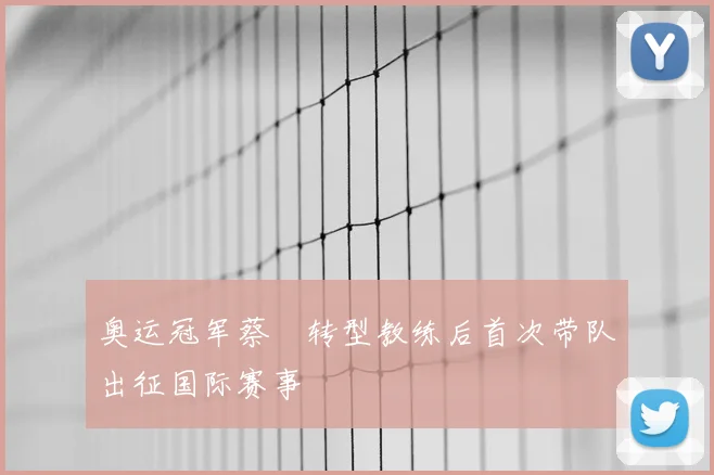 奥运冠军蔡赟转型教练后首次带队出征国际赛事