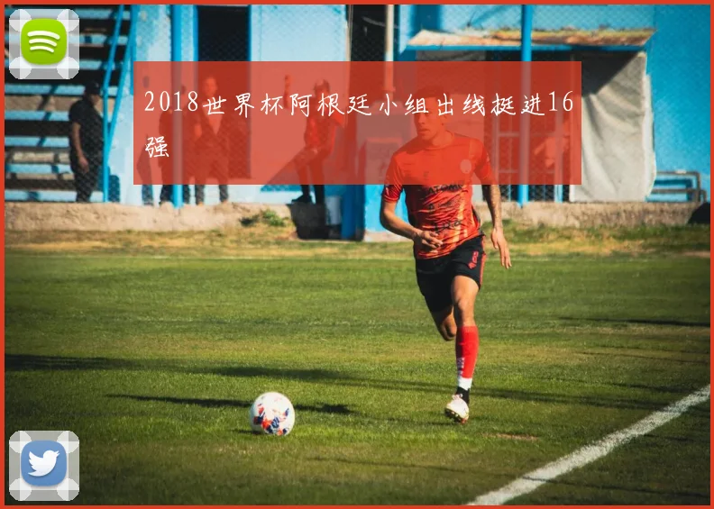2018世界杯阿根廷小组出线挺进16强