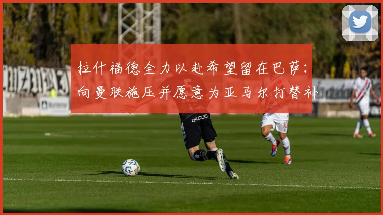 拉什福德全力以赴希望留在巴萨：向曼联施压并愿意为亚马尔打替补_前锋_欧元_降薪