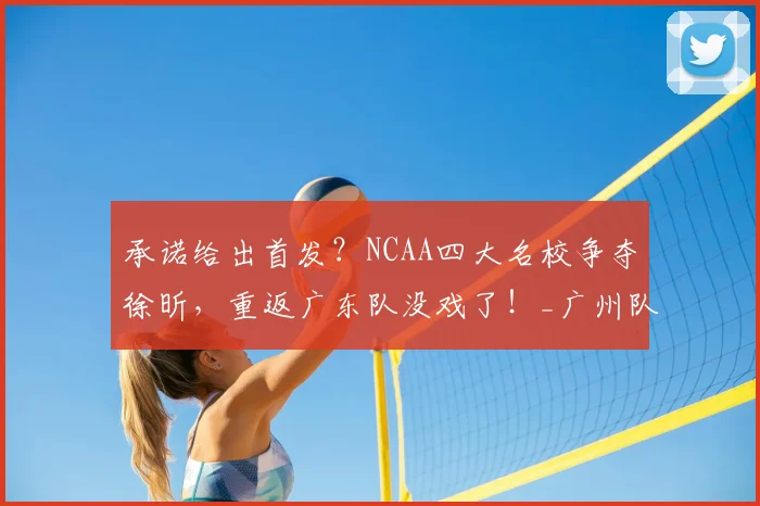 承诺给出首发？NCAA四大名校争夺徐昕，重返广东队没戏了！_广州队_广州_1