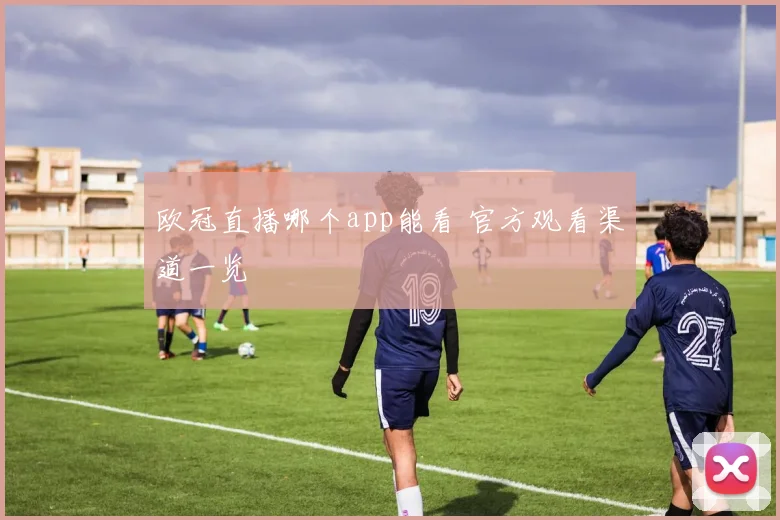 欧冠直播哪个app能看 官方观看渠道一览