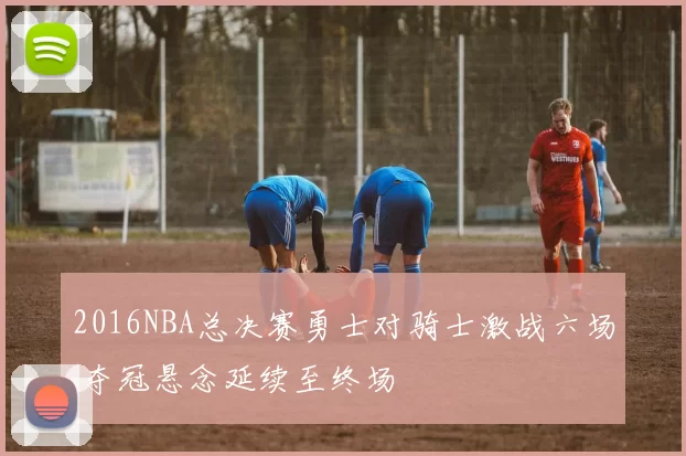 2016NBA总决赛勇士对骑士激战六场 夺冠悬念延续至终场