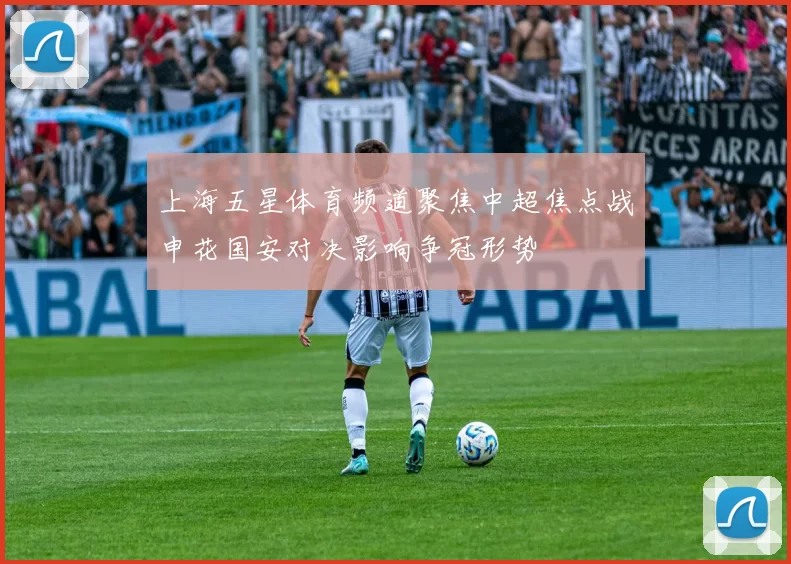 上海五星体育频道聚焦中超焦点战申花国安对决影响争冠形势