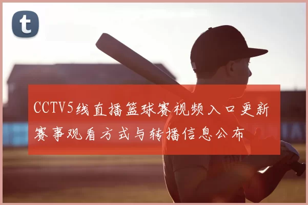 CCTV5线直播篮球赛视频入口更新 赛事观看方式与转播信息公布