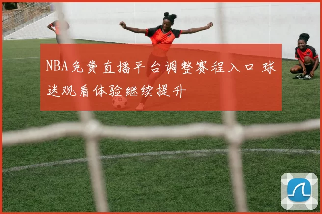 NBA免费直播平台调整赛程入口 球迷观看体验继续提升