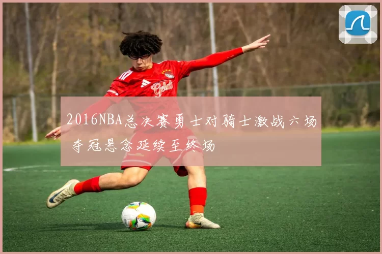 2016NBA总决赛勇士对骑士激战六场 夺冠悬念延续至终场